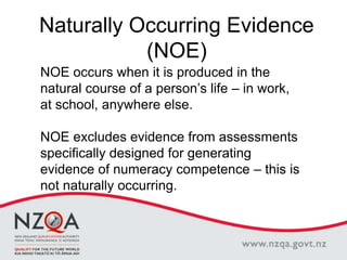 Naturally Occurring Evidence
(NOE)
NOE occurs when it is produced in the
natural course of a person’s life – in work,
at school, anywhere else.
NOE excludes evidence from assessments
specifically designed for generating
evidence of numeracy competence – this is
not naturally occurring.
 