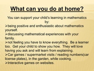 What can you do at home?
You can support your child’s learning in mathematics
by:
being positive and enthusiastic about mathematics
yourself.
discussing mathematical experiences with your
family.
not feeling you have to know everything. Be a learner
too. Get your child to show you how. They will love
having you ask and will learn from explaining.
Car games / supermarket visits / reading numbers(car
license plates), in the garden, while cooking.
Interactive games on websites.
 