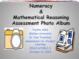 Numeracy 
& 
Mathematical Reasoning 
Assessment Photo Album 
Faythe Allen 
Walden University 
Dr. Paul Trautman 
Assessment for Student 
Learning 
EDUC-6731B,C-3 
October 12, 2014 
 