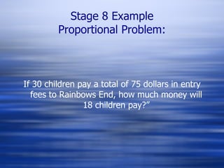 Stage 8 Example Proportional Problem: If 30 children pay a total of 75 dollars in entry fees to Rainbows End, how much money will 18 children pay?” 