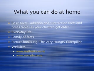 What you can do at home Basic facts - addition and subtraction facts and times tables as your children get older  Everyday life Family of facts Picture books e.g. The Very Hungry Caterpillar Websites www.mathletics.co.nz www.nzmaths.co.nz 