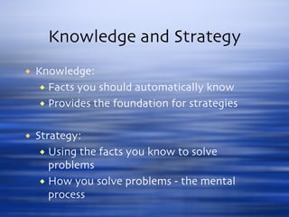 Knowledge and Strategy Knowledge: Facts you should automatically know Provides the foundation for strategies Strategy: Using the facts you know to solve problems How you solve problems - the mental process 