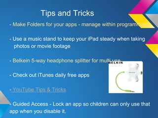Tips and Tricks 
- Make Folders for your apps - manage within programmes 
- Use a music stand to keep your iPad steady when taking 
photos or movie footage 
- Belkein 5-way headphone splitter for multi use 
- Check out iTunes daily free apps 
- YouTube Tips & Tricks 
- Guided Access - Lock an app so children can only use that 
app when you disable it. 
 
