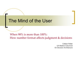 The Mind of the User

When 98% is more than 100%:
How number format affects judgment & decisions

                                           Colleen Roller
                                   UX Matters Columnist
                                 On Decision Architecture
 