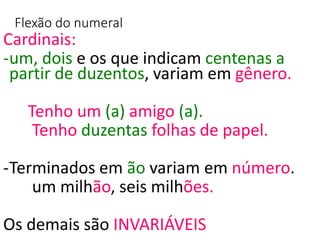 Flexão do numeral
Cardinais:
-um, dois e os que indicam centenas a
partir de duzentos, variam em gênero.
Tenho um (a) amigo (a).
Tenho duzentas folhas de papel.
-Terminados em ão variam em número.
um milhão, seis milhões.
Os demais são INVARIÁVEIS
 