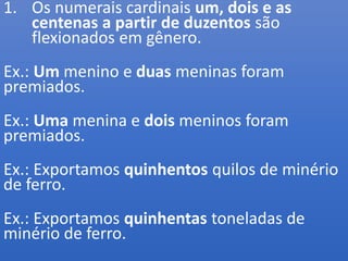 1. Os numerais cardinais um, dois e as
centenas a partir de duzentos são
flexionados em gênero.
Ex.: Um menino e duas meninas foram
premiados.
Ex.: Uma menina e dois meninos foram
premiados.
Ex.: Exportamos quinhentos quilos de minério
de ferro.
Ex.: Exportamos quinhentas toneladas de
minério de ferro.
 