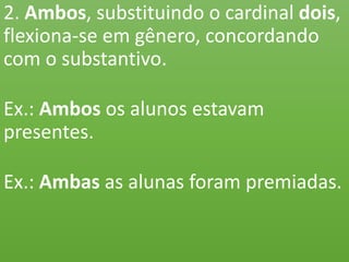 2. Ambos, substituindo o cardinal dois,
flexiona-se em gênero, concordando
com o substantivo.
Ex.: Ambos os alunos estavam
presentes.
Ex.: Ambas as alunas foram premiadas.
 
