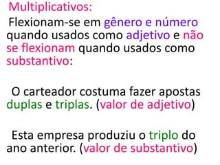 Multiplicativos:
Flexionam-se em gênero e número
quando usados como adjetivo e não
se flexionam quando usados como
substantivo:
O carteador costuma fazer apostas
duplas e triplas. (valor de adjetivo)
Esta empresa produziu o triplo do
ano anterior. (valor de substantivo)
 