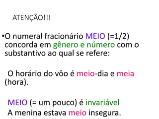 ATENÇÃO!!!
•O numeral fracionário MEIO (=1/2)
concorda em gênero e número com o
substantivo ao qual se refere:
O horário do vôo é meio-dia e meia
(hora).
MEIO (= um pouco) é invariável
A menina estava meio insegura.
 