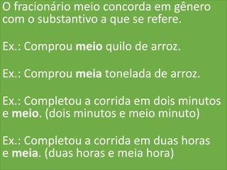 O fracionário meio concorda em gênero
com o substantivo a que se refere.
Ex.: Comprou meio quilo de arroz.
Ex.: Comprou meia tonelada de arroz.
Ex.: Completou a corrida em dois minutos
e meio. (dois minutos e meio minuto)
Ex.: Completou a corrida em duas horas
e meia. (duas horas e meia hora)
 