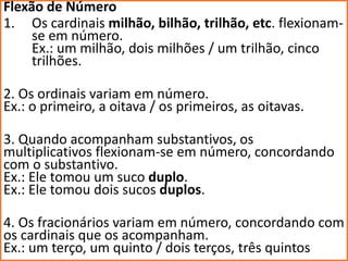 Flexão de Número
1. Os cardinais milhão, bilhão, trilhão, etc. flexionam-
se em número.
Ex.: um milhão, dois milhões / um trilhão, cinco
trilhões.
2. Os ordinais variam em número.
Ex.: o primeiro, a oitava / os primeiros, as oitavas.
3. Quando acompanham substantivos, os
multiplicativos flexionam-se em número, concordando
com o substantivo.
Ex.: Ele tomou um suco duplo.
Ex.: Ele tomou dois sucos duplos.
4. Os fracionários variam em número, concordando com
os cardinais que os acompanham.
Ex.: um terço, um quinto / dois terços, três quintos
 