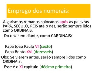 Emprego dos numerais:
Algarismos romanos colocados após as palavras
PAPA, SÉCULO, REIS até o dez, serão sempre lidos
como ORDINAIS.
Do onze em diante, como CARDINAIS:
Papa João Paulo VI (sexto)
Papa Bento XVI (dezesseis)
Obs: Se vierem antes, serão sempre lidos como
ORDINAIS.
Esse é o XI capítulo (décimo primeiro)
 