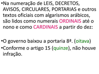 •Na numeração de LEIS, DECRETOS,
AVISOS, CIRCULARES, PORTARIAS e outros
textos oficiais com algarismos arábicos,
são lidos como numerais ORDINAIS até o
nono e como CARDINAIS a partir do dez:
•O governo baixou a portaria 8ª. (oitava)
•Conforme o artigo 15 (quinze), não houve
infração.
 
