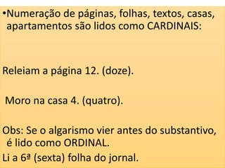 •Numeração de páginas, folhas, textos, casas,
apartamentos são lidos como CARDINAIS:
Releiam a página 12. (doze).
Moro na casa 4. (quatro).
Obs: Se o algarismo vier antes do substantivo,
é lido como ORDINAL.
Li a 6ª (sexta) folha do jornal.
 