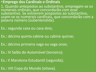 •Emprego dos Cardinais e Ordinais
1. Quando antepostos ao substantivo, empregam-se os
numerais ordinais, que concordarão com esse
substantivo. Se estiverem pospostos ao substantivo,
usam-se os numerais cardinais, que concordarão com a
palavra número (subentendida).
Ex.: segunda casa ou casa dois;
Ex.: décima quinta cabine ou cabine quinze;
Ex.: décima primeira vaga ou vaga onze;
Ex.: III Salão do Automóvel (terceiro);
Ex.: II Maratona Estudantil (segunda);
Ex.: VIII Copa do Mundo (oitava).
 