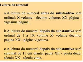 Leitura do numeral
a.A leitura do numeral antes do substantivo será
ordinal: X volume - décimo volume; XX página -
vigésima página.
b.A leitura do numeral depois do substantivo será
ordinal de 1 a 10: volume X- volume décimo;
página XX - página vigésima.
c.A leitura do numeral depois do substantivo será
cardinal de 11 em diante: pauta XII - pauta doze;
século XX - século vinte.
 