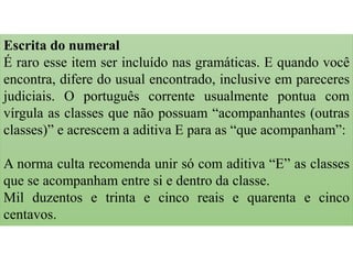 Escrita do numeral
É raro esse item ser incluído nas gramáticas. E quando você
encontra, difere do usual encontrado, inclusive em pareceres
judiciais. O português corrente usualmente pontua com
vírgula as classes que não possuam “acompanhantes (outras
classes)” e acrescem a aditiva E para as “que acompanham”:
A norma culta recomenda unir só com aditiva “E” as classes
que se acompanham entre si e dentro da classe.
Mil duzentos e trinta e cinco reais e quarenta e cinco
centavos.
 