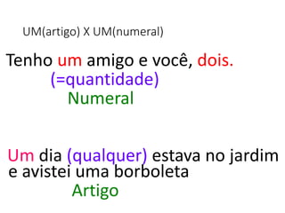 UM(artigo) X UM(numeral)
Tenho um amigo e você, dois.
(=quantidade)
Numeral
Um dia (qualquer) estava no jardim
e avistei uma borboleta
Artigo
 
