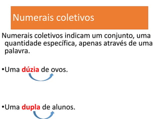 Numerais coletivos
Numerais coletivos indicam um conjunto, uma
quantidade específica, apenas através de uma
palavra.
•Uma dúzia de ovos.
•Uma dupla de alunos.
 