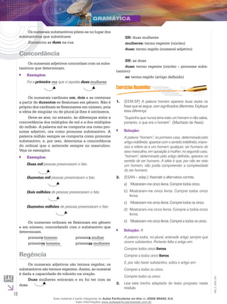10
EM_V_GRA_007
Os numerais substantivos põem-se no lugar dos
substantivos que substituem
Encontrou as duas na rua.
Concordância
Os numerais adjetivos concordam com os subs-
tantivos que determinam.
Exemplos:``
Foi a primeira vez que vi aquelas duas mulheres.
Os numerais cardinais um, dois e as centenas
a partir de duzentos se flexionam em gênero. Não é
próprio dos cardinais se flexionarem em número, pois
a idéia de singular ou de plural já lhes é intrínseca.
Deve-se ater, no entanto, às diferenças entre a
concordância dos múltiplos de mil e a dos múltiplos
do milhão. A palavra mil se comporta ora como pro-
nome adjetivo, ora como pronome substantivo. A
palavra milhão sempre se comporta como pronome
substantivo, e, por isso, determina a concordância
do ordinal que o antecede sempre no masculino.
Veja os exemplos.
Exemplos:``
Duas mil pessoas presenciaram o fato.
Duzentas mil pessoas presenciaram o fato.
		
Dois milhões de pessoas presenciaram o fato.
		
Duzentos milhões de pessoas presenciaram o fato.
		
Os numerais ordinais se flexionam em gênero
e em número, concordando com o substantivo que
determinam.
primeiro homem		 primeira mulher
primeiros homens		 primeiras mulheres
Regência
Os numerais adjetivos são termos regidos; os
substantivos são termos regentes. Assim, ao numeral
é dada a capacidade de trânsito na oração.
Duas mulheres entraram e eu fui ter com as
duas.
SN: duas mulheres
mulheres: termo regente (núcleo)
duas: termo regido (numeral adjetivo)
SN: as duas
duas: termo regente (núcleo – pronome subs-
tantivo)
as: termo regido (artigo definido)
(EEM-SP) A palavra homem aparece duas vezes na1.	
frase que se segue, com significados diferentes. Explique
essa diferença:
“Suponho que nunca teria visto um homem e não sabia,
portanto, o que era o homem”. (Machado de Assis)
Solução:``
A palavra “homem”, no primeiro caso, determinada pelo
artigo indefinido, aparece com o sentido indefinido, impre-
ciso e refere-se a um homem qualquer, ser humano do
sexo masculino, em oposição à mulher; no segundo caso,
“homem”, determinado pelo artigo definido, aparece no
sentido de ser humano. A idéia é que, por não ter visto
um homem, não podia compreender a complexidade
do ser humano.
(ESAN – adap.) Assinale a alternativa correta.2.	
	Mostraram-me cinco livros. Comprei todos cinco.a)	
Mostraram-me cinco livros. Comprei todos cincob)	
livros.
	Mostraram-me cinco livros. Comprei todos os cinco.c)	
Mostraram-me cinco livros. Comprei a todos cincod)	
livros.
	Mostraram-me cinco livros. Comprei a todos os cinco.e)	
Solução:`` A
A palavra todos, no plural, antecede artigo sempre que
ocorre substantivo. Portanto falta o artigo em:
Comprei todos cinco livros.
Comprei a todos cinco livros.
E, por não haver substantivo, sobra o artigo em:
Comprei a todos os cinco.
Comprei todos os cinco.
Leia este trecho adaptado do texto proposto neste3.	
módulo.
Esse material é parte integrante do Aulas Particulares on-line do IESDE BRASIL S/A,
mais informações www.aulasparticularesiesde.com.br
 