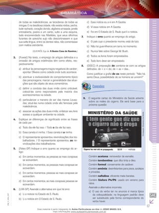 17
EM_V_GRA_007
de todas as maledicências, as tecedeiras de todas as
intrigas. E na desditosa cidade, não existia nódoa, pecha,
bule rachado, coração dorido, algibeira arrasada, janela
entreaberta, poeira a um canto, vulto a uma esquina,
bolo encomendado nas Matildes, que seus olhinhos
furantes de azeviche sujo não descortinassem e que
sua solta língua, entre os dentes ralos, não comentasse
com malícia estridente.
(QUEIRÓS, Eça de. A Ilustre Casa de Ramires.)
(Fuvest) No texto, o emprego de artigos definidos e a3.	
omissão de artigos indefinidos têm como efeito, res-
pectivamente:
	atribuir às personagens traços negativos de caráter;a)	
apontar Oliveira como cidade onde tudo acontece.
	acentuar a exclusividade do comportamento típicob)	
das personagens; marcar a generalidade das situa-
ções que são objeto de seus comentários.
	definir a conduta das duas irmãs como criticável;c)	
colocá-las como responsáveis pela maioria dos
acontecimentos na cidade.
	particularizar a maneira de ser das manas Lousa-d)	
das; situá-las numa cidade onde são famosas pela
maledicência.
	associar as ações das duas irmãs; enfatizar seu livree)	
acesso a qualquer ambiente na cidade.
Explique as diferenças de significado entre as frases4.	
de cada par:
	Todo dia ele faz isso. / Todoa)	 o dia ele faz isso.
	Essa caneta é minha. / Essa caneta éb)	 a minha.
	O representante apresentou reivindicações dos tra-c)	
balhadores. / O representante apresentou as rei-
vindicações dos trabalhadores.
(Fatec-SP) Indique o erro quanto ao emprego do ar-5.	
tigo:
	Em certos momentos, as pessoas as mais corajosasa)	
se acovardam.
	Em certos momentos, as pessoas mais corajosas seb)	
acovardam.
	Em certos momentos, pessoas as mais corajosas sec)	
acovardam.
	Em certos momentos, as mais corajosas pessoas sed)	
acovardam.
(UM-SP) Assinale a alternativa em que há erro:6.	
	Li a noticia no Estado de S. Paulo.a)	
	Li a notícia em O Estado de S. Paulo.b)	
	Essa notícia eu a vi em A Gazeta.c)	
	Vi essa notícia em A Gazeta.d)	
	Foi em O Estado de S. Paulo que li a notícia.e)	
Indique o7.	 erro quanto ao emprego do artigo.
O país cujo o presidente morreu está de luto.a)	
Não há guerrilheiros em terra no momento.b)	
Nunca falei sobre George W. Bush.c)	
Todos os livros foram emprestados.d)	
Todo livro deve ser emprestado.e)	
(OSEC) A preposição8.	 de combina-se com os artigos
definidos: de + o = do; de + as = das...
Como justificar a grafia de os neste período: “Não há,
santo Deus, possibilidade de os homens se unirem?”
O seguinte cartaz do Ministério da Saúde adverte9.	
sobre os males do cigarro. Ele será base para a
próxima questão
Divulgação:MinistériodaSaúde.
Contém acetona: removedor de esmalte.
Contém terebentina: que dilui tinta a óleo.
Contém formol: conservante de cadáver.
Contém amônia: desinfetantes para pisos, azulejos
e privadas.
Contém naftalina: eficiente mata-baratas.
Contém fósforo P4/P6: usado em veneno para
ratos.
Assinale a alternativa incorreta.
	O uso do verbo ter no anuncio é marca típicaa)	
da coloquialidade; na linguagem padrão deve
ser substituído pela forma correspondente do
verbo haver.
Esse material é parte integrante do Aulas Particulares on-line do IESDE BRASIL S/A,
mais informações www.aulasparticularesiesde.com.br
 