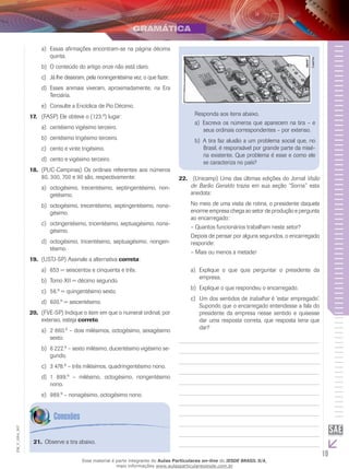 19
EM_V_GRA_007
	Essas afirmações encontram-se na página décimaa)	
quinta.
	O conteúdo do artigo onze não está claro.b)	
	Já lhe disseram, pela noningentésima vez, o que fazer.c)	
	Esses animais viveram, aproximadamente, na Erad)	
Terciária.
	Consulte a Encíclica de Pio Décimo.e)	
(FASP) Ele obteve o (123.º) lugar:17.	
	centésimo vigésimo terceiro.a)	
	centésimo trigésimo terceiro.b)	
	cento e vinte trigésimo.c)	
	cento e vigésimo terceiro.d)	
(PUC-Campinas) Os ordinais referentes aos números18.	
80, 300, 700 e 90 são, respectivamente:
	octogésimo, trecentésimo, septingentésimo, non-a)	
getésimo.
	octogésimo, trecentésimo, septingentésimo, nona-b)	
gésimo.
	octingentésimo, tricentésimo, septuagésimo, nona-c)	
gésimo.
	octogésimo, tricentésimo, septuagésimo, nongen-d)	
tésimo.
(USTJ-SP) Assinale a alternativa19.	 correta:
	653 = seiscentos e cinquenta e três.a)	
	Tomo XII = décimo segundo.b)	
	56.º = quingentésimo sexto.c)	
600.º = seicentésimo.d)	
(FVE-SP) Indique o item em que o numeral ordinal, por20.	
extenso, esteja correto.
	2 860.º – dois milésimos, octogésimo, sexagésimoa)	
sexto.
	6 222.º – sexto milésimo, ducentésimo vigésimo se-b)	
gundo.
	3 478.º – três milésimos, quadringentésimo nono.c)	
	1 899.º – milésimo, octogésimo, nongentésimod)	
nono.
	989.º – nonagésimo, octogésimo nono.e)	
(Unicamp) Uma das últimas edições do Jornal22.	 Visão
de Barão Geraldo trazia em sua seção “Sorria” esta
anedota:
No meio de uma visita de rotina, o presidente daquela
enorme empresa chega ao setor de produção e pergunta
ao encarregado:
– Quantos funcionários trabalham neste setor?
Depois de pensar por alguns segundos, o encarregado
responde:
– Mais ou menos a metade!
Explique o que quis perguntar o presidente daa)	
empresa.
	Explique o que respondeu o encarregado.b)	
	Um dos sentidos dec)	 trabalhar é ‘estar empregado’.
Supondo que o encarregado entendesse a fala do
presidente da empresa nesse sentido e quisesse
dar uma resposta correta, que resposta teria que
dar?
Observe a tira abaixo.21.	
Laerte.
Responda aos itens abaixo.
	Escreva os números que aparecem na tira – ea)	
seus ordinais correspondentes – por extenso.
	A tira faz alusão a um problema social que, nob)	
Brasil, é responsável por grande parte da misé-
ria existente. Que problema é esse e como ele
se caracteriza no país?
Esse material é parte integrante do Aulas Particulares on-line do IESDE BRASIL S/A,
mais informações www.aulasparticularesiesde.com.br
 