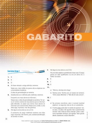 20
EM_V_GRA_007
B1.	
B2.	
D3.	
Se fosse retirado o artigo definido, teríamos:4.	
Neste ano, meio milhão de jovens irão se diplomar em
universidades brasileiras.
A ideia de generalização se manteria.
Substituindo-se o definido pelo indefinido, teríamos:5.	
Enquanto uns maus alunos se informam...
Nesse caso, a ideia de generalização se perderia. Ter-se-
ia um número restrito de maus alunos que se informam
pela televisão, ao passo que outros maus alunos se
informam com outras fontes. Passar-se-ia, então, a uma
ideia vaga, imprecisa, mas não genérica.
Até alguns anos atrás eu era um DJ.6.	
O acréscimo do artigo indefinido manteria uma ideia
vaga, imprecisa; não haveria, pois, substancial alteração
de sentido no texto.
Até alguns anos atrás eu era O DJ.7.	
Há uma ideia adjetiva superlativada nesse caso. O artigo
ganha um valor qualificativo: eu era um ótimo DJ, o
melhor de todos.
B8.	
E9.	
B10.	
11.	
“Menino, dondoje ele chega”.a)	
	Trechos como “Sonhei com um bando de números”,b)	
“Entre coisas diferentes” e “Não são lá muito comum”.
E12.	
13.	
Na primeira ocorrência, sete é numeral (cardinala)	
adjetivo); na segunda, trata-se de um substantivo.
O verbob)	 pintar pode estar no sentido de aparecer: nes-
se caso, o eu-lírico não aguenta mais o aparecimento
de tanto “sete”. Pode-se ainda, entender “pintar o sete”
como expressão da língua, que significa “fazer grande
alarido, travessuras, causar desordem”.
Esse material é parte integrante do Aulas Particulares on-line do IESDE BRASIL S/A,
mais informações www.aulasparticularesiesde.com.br
 