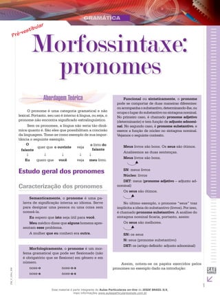 1
EM_V_GRA_008
Morfossintaxe:
pronomes
O pronome é uma categoria gramatical e não
lexical. Portanto, seu uso é interno à língua, ou seja, o
pronome não encontra significado extralinguístico.
Sem os pronomes, a língua não seria tão dinâ-
mica quanto é. São eles que possibilitam a concisão
da linguagem. Tome-se como exemplo de sua impor-
tância o seguinte exemplo.
O
falante
quer que o ouvinte veja
o livro do
falante
Eu quero que você veja meu livro.
Estudo geral dos pronomes
Caracterização dos pronomes
Semanticamente, o pronome é uma pa-
lavra de significação interna ao idioma. Serve
para designar uma pessoa ou uma coisa sem
nomeá-la.
Eu espero que isto seja útil para você.
Meu médico disse que alguns homens apre-
sentam esse problema.
A mulher que eu conheci era outra.
Morfologicamente, o pronome é um mor-
fema gramatical que pode ser flexionado (não
é obrigatório que se flexione) em gênero e em
número.
noss-o		 noss-o-s	
noss-a		 noss-a-s
Funcional ou sintaticamente, o pronome
pode se comportar de duas maneiras diferentes:
ouacompanhaosubstantivo,determinando-lhe,ou
ocupaolugardosubstantivonosintagmanominal.
No primeiro caso, é chamado pronome adjetivo
(determinante) e tem função de adjunto adnomi-
nal. No segundo caso, é pronome substantivo, e
exerce a função de núcleo no sintagma nominal.
Vejamos o seguinte contexto.
Meus livros são bons. Os seus são ótimos.
Analisemos as duas sentenças.
Meus livros são bons.
SN: meus livros
Núcleo: livros
DET: meus (pronome adjetivo – adjunto ad-
nominal)
Os seus são ótimos.
No último exemplo, o pronome “seus” traz
implícita a ideia do substantivo (livros). Por isso,
é chamado pronome substantivo. A análise do
sintagma nominal ficaria, portanto, assim:
Os seus são melhores.
SN: os seus
N: seus (pronome substantivo)
DET: os (artigo definido: adjunto adnominal)
Assim, notem-se os papéis exercidos pelos
pronomes no exemplo dado na introdução:
Esse material é parte integrante do Aulas Particulares on-line do IESDE BRASIL S/A,
mais informações www.aulasparticularesiesde.com.br
 