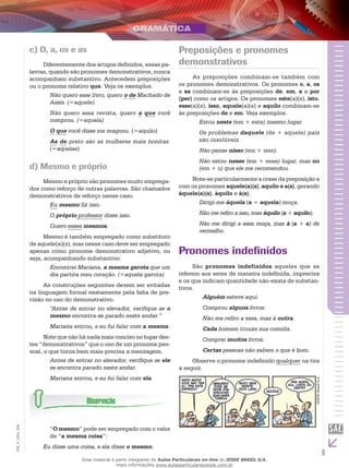 9
EM_V_GRA_008
c) O, a, os e as
Diferentemente dos artigos definidos, essas pa-
lavras, quando são pronomes demonstrativos, nunca
acompanham substantivo. Antecedem preposições
ou o pronome relativo que. Veja os exemplos.
Não quero esse livro, quero o de Machado de
Assis. (=aquele)
Não quero essa revista, quero a que você
comprou. (=aquela)
O que você disse me magoou. (=aquilo)
As de preto são as mulheres mais bonitas.
(=aquelas)
d) Mesmo e próprio
Mesmo e próprio são pronomes muito emprega-
dos como reforço de outras palavras. São chamados
demonstrativos de reforço nesse caso.
Eu mesmo fiz isso.
O próprio professor disse isso.
Quero esses mesmos.
Mesmo é também empregado como substituto
de aquele(a)(s), mas nesse caso deve ser empregado
apenas como pronome demonstrativo adjetivo, ou
seja, acompanhando substantivo.
Encontrei Mariana, a mesma garota que um
dia partira meu coração. (=aquela garota)
As construções seguintes devem ser evitadas
na linguagem formal exatamente pela falta de pre-
cisão no uso do demonstrativo.
“Antes de entrar no elevador, verifique se o
mesmo encontra-se parado neste andar.”
Mariana entrou, e eu fui falar com a mesma.
Note que não há nada mais conciso no lugar des-
tes “demonstrativos” que o uso de um pronome pes-
soal, o que torna bem mais precisa a mensagem.
Antes de entrar no elevador, verifique se ele
se encontra parado neste andar.
Mariana entrou, e eu fui falar com ela.
“O mesmo” pode ser empregado com o valor
de “a mesma coisa”:
Eu disse uma coisa, e ela disse o mesmo.
Preposições e pronomes
demonstrativos
As preposições combinam-se também com
os pronomes demonstrativos. Os pronomes o, a, os
e as combinam-se às preposições de, em, a e por
(per) como os artigos. Os pronomes este(a)(s), isto,
esse(a)(s), isso, aquele(a)(s) e aquilo combinam-se
às preposições de e em. Veja exemplos.
Estou neste (em + este) mesmo lugar.
Os problemas daquele (de + aquele) país
são insolúveis.
Não pense nisso (em + isso).
Não estou nesse (em + esse) lugar, mas no
(em + o) que ele me recomendou.
Note-se particularmente a crase da preposição a
com os pronomes aquele(a)(s), aquilo e a(s), gerando
àquele(a)(s), àquilo e à(s).
Dirigi-me àquela (a + aquela) moça.
Não me refiro a isso, mas àquilo (a + aquilo).
Não me dirigi a essa moça, mas à (a + a) de
vermelho.
Pronomes indefinidos
São pronomes indefinidos aqueles que se
referem aos seres de maneira indefinida, imprecisa
e os que indicam quantidade não-exata de substan-
tivos.
Alguém esteve aqui.
Comprou alguns livros.
Não me refiro a essa, mas à outra.
Cada homem trouxe sua comida.
Comprei muitos livros.
Certas pessoas não sabem o que é bom.
Observe o pronome indefinido qualquer na tira
a seguir.
IESDEBrasilS.A.
Esse material é parte integrante do Aulas Particulares on-line do IESDE BRASIL S/A,
mais informações www.aulasparticularesiesde.com.br
 