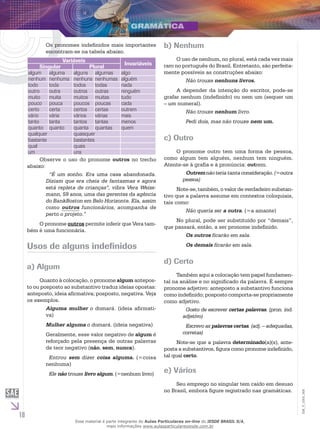 10
EM_V_GRA_008
Os pronomes indefinidos mais importantes
encontram-se na tabela abaixo.
Variáveis
Invariáveis
Singular Plural
algum alguma alguns algumas algo
nenhum nenhuma nenhuns nenhumas alguém
todo toda todos todas nada
outro outra outros outras ninguém
muito muita muitos muitas tudo
pouco pouca poucos poucas cada
certo certa certos certas outrem
vário vária vários várias mais
tanto tanta tantos tantas menos
quanto quanto quanta quantas quem
qualquer quaisquer
bastante bastantes
qual quais
um uns
Observe o uso do pronome outros no trecho
abaixo:
“É um sonho. Era uma casa abandonada.
Diziam que era cheia de fantasmas e agora
está repleta de crianças”, vibra Vera Weiss-
mann, 59 anos, uma das gerentes da agência
do BankBoston em Belo Horizonte. Ela, assim
como outros funcionários, acompanha de
perto o projeto.”
O pronome outros permite inferir que Vera tam-
bém é uma funcionária.
Usos de alguns indefinidos
a) Algum
Quanto à colocação, o pronome algum antepos-
to ou posposto ao substantivo traduz ideias opostas:
anteposto, ideia afirmativa; posposto, negativa. Veja
os exemplos.
Alguma mulher o domará. (ideia afirmati-
va)
Mulher alguma o domará. (ideia negativa)
Geralmente, esse valor negativo de algum é
reforçado pela presença de outras palavras
de teor negativo (não, sem, nunca).
Entrou sem dizer coisa alguma. (=coisa
nenhuma)
Ele não trouxe livro algum. (=nenhum livro)
b) Nenhum
O uso de nenhum, no plural, está cada vez mais
raro no português do Brasil. Entretanto, são perfeita-
mente possíveis as construções abaixo:
Não trouxe nenhuns livros.
A depender da intenção do escritor, pode-se
grafar nenhum (indefinido) ou nem um (sequer um
– um numeral).
Não trouxe nenhum livro.
Pedi dois, mas não trouxe nem um.
c) Outro
O pronome outro tem uma forma de pessoa,
como algum tem alguém, nenhum tem ninguém.
Atente-se à grafia e à pronúncia: outrem.
Outremnãoteriatantaconsideração.(=outra
pessoa)
Note-se, também, o valor de verdadeiro substan-
tivo que a palavra assume em contextos coloquiais,
tais como:
Não queria ser a outra. (=a amante)
No plural, pode ser substituído por “demais”,
que passará, então, a ser pronome indefinido.
Os outros ficarão em sala.
Os demais ficarão em sala.
d) Certo
Também aqui a colocação tem papel fundamen-
tal na análise e no significado da palavra. É sempre
pronome adjetivo: anteposto a substantivo funciona
como indefinido; posposto comporta-se propriamente
como adjetivo.
Gosto de escrever certas palavras. (pron. ind.
adjetivo)
Escrevo as palavras certas. (adj. – adequadas,
corretas)
Note-se que a palavra determinado(a)(s), ante-
posta a substantivos, figura como pronome indefinido,
tal qual certo.
e) Vários
Seu emprego no singular tem caído em desuso
no Brasil, embora figure registrado nas gramáticas.
Esse material é parte integrante do Aulas Particulares on-line do IESDE BRASIL S/A,
mais informações www.aulasparticularesiesde.com.br
 