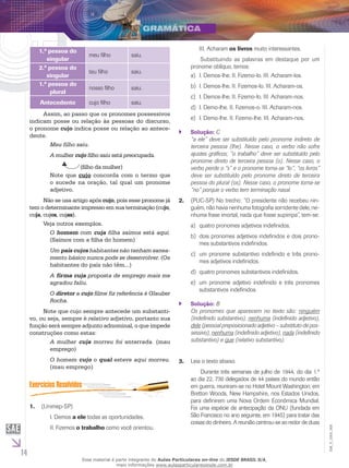 14
EM_V_GRA_008
1.ª pessoa do
singular
meu filho saiu.
2.ª pessoa do
singular
teu filho saiu.
1.ª pessoa do
plural
nosso filho saiu.
Antecedente cujo filho saiu.
Assim, ao passo que os pronomes possessivos
indicam posse ou relação às pessoas do discurso,
o pronome cujo indica posse ou relação ao antece-
dente.
Meu filho saiu.
A mulher cujo filho saiu está preocupada.
	 (filho da mulher)
Note que cujo concorda com o termo que
o sucede na oração, tal qual um pronome
adjetivo.
Não se usa artigo após cujo, pois esse pronome já
tem o determinante impresso em sua terminação (cujo,
cuja, cujos, cujas).
Veja outros exemplos.
O homem com cuja filha saímos está aqui.
(Saímos com a filha do homem)
Um país cujos habitantes não tenham sanea-
mento básico nunca pode se desenvolver. (Os
habitantes do país não têm...)
A firma cuja proposta de emprego mais me
agradou faliu.
O diretor a cujo filme fiz referência é Glauber
Rocha.
Note que cujo sempre antecede um substanti-
vo, ou seja, sempre é relativo adjetivo, portanto sua
função será sempre adjunto adnominal, o que impede
construções como estas:
A mulher cuja morreu foi enterrada. (mau
emprego)
O homem cujo o qual esteve aqui morreu.
(mau emprego)
(Unimep-SP)1.	
I. Demos a ele todas as oportunidades.
II. Fizemos o trabalho como você orientou.
III. Acharam os livros muito interessantes.
	 Substituindo as palavras em destaque por um
pronome oblíquo, temos:
I. Demos-lhe. II. Fizemo-lo. III. Acharam-los.a)	
I. Demos-lhe. II. Fizemos-lo. III. Acharam-os.b)	
I. Demos-lhe. II. Fizemo-lo. III. Acharam-nos.c)	
I. Demo-lhe. II. Fizemos-o. III. Acharam-nos.d)	
I. Demo-lhe. II. Fizemo-lhe. III. Acharam-nos.e)	
Solução:`` C
“a ele” deve ser substituído pelo pronome indireto de
terceira pessoa (lhe). Nesse caso, o verbo não sofre
ajustes gráficos; “o trabalho” deve ser substituído pelo
pronome direto de terceira pessoa (o). Nesse caso, o
verbo perde o “s” e o pronome torna-se “lo”; “os livros”
deve ser substituído pelo pronome direto de terceira
pessoa do plural (os). Nesse caso, o pronome torna-se
“no” porque o verbo tem terminação nasal.
(PUC-SP) No trecho: “O presidente não recebeu nin-2.	
guém, não havia nenhuma fotografia sorridente dele, ne-
nhuma frase imortal, nada que fosse supimpa”, tem-se:
quatro pronomes adjetivos indefinidos.a)	
dois pronomes adjetivos indefinidos e dois prono-b)	
mes substantivos indefinidos.
um pronome substantivo indefinido e três prono-c)	
mes adjetivos indefinidos.
quatro pronomes substantivos indefinidos.d)	
um pronome adjetivo indefinido e três pronomese)	
substantivos indefinidos.
Solução:`` B
Os pronomes que aparecem no texto são: ninguém
(indefinido substantivo), nenhuma (indefinido adjetivo),
dele (pessoal preposicionado adjetivo – substituto de pos-
sessivo), nenhuma (indefinido adjetivo), nada (indefinido
substantivo) e que (relativo substantivo).
Leia o texto abaixo.3.	
	 Durante três semanas de julho de 1944, do dia 1.º
ao dia 22, 730 delegados de 44 países do mundo então
em guerra, reuniram-se no Hotel Mount Washington, em
Bretton Woods, New Hampshire, nos Estados Unidos,
para definirem uma Nova Ordem Econômica Mundial.
Foi uma espécie de antecipação da ONU (fundada em
São Francisco no ano seguinte, em 1945) para tratar das
coisas do dinheiro. A reunião centrou-se ao redor de duas
Esse material é parte integrante do Aulas Particulares on-line do IESDE BRASIL S/A,
mais informações www.aulasparticularesiesde.com.br
 