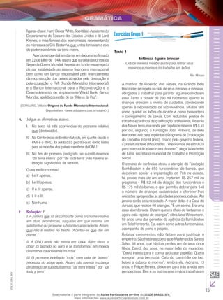 15
EM_V_GRA_008
figuras-chave:HarryDexterWhite,Secretário-Assistentedo
Departamento do Tesouro dos Estados Unidos e de Lord
Keynes, o mais famoso dos economistas, representando
osinteressesdaGrã-Bretanha,quejuntosformavamoeixo
do poder econômico da terra inteira.
	 Acertou-sequedaliemdiante,emdocumentofirmado
em 22 de julho de 1944, na era que surgiria das cinzas da
Segunda Guerra Mundial, haveria um fundo encarregado
de dar estabilidade ao sistema financeiro internacional
bem como um banco responsável pelo financiamento
da reconstrução dos países atingidos pela destruição e
pela ocupação: o FMI (Fundo Monetário Internacional)
e o Banco Internacional para a Reconstrução e o
Desenvolvimento, ou simplesmente World Bank, Banco
Mundial, apelidados então de os “Pilares da Paz”.
(SCHILLING, Voltaire. Origens do Fundo Monetário Internacional.
Disponível em: <www.educaterra.com.br/voltaire>.)
Julgue as afirmativas abaixo.4.	
	No texto há três ocorrências do pronome relativoI.	
que (destacado).
Na Conferência de Bretton Woods, em que foi criado oII.	
FMI e o BIRD, foi adotado o padrão-ouro como lastro
para as moedas dos países membros da ONU.
No fim do primeiro parágrafo, se substituíssemosIII.	
“da terra inteira” por “de toda terra” não haveria al-
teração significativa de sentido.
Quais estão corretas?
I e II apenas.a)	
I e III apenas.b)	
II e III apenas.c)	
I, II e III.d)	
Nenhuma.e)	
Solução:`` E
I. A palavra que só se comporta como pronome relativo
em duas ocorrências, naquelas em que retoma um
substantivo ou pronome substantivo antecedente. Assim,
que não é relativo no trecho “Acertou-se que dali em
diante...”
II. A ONU ainda não existia em 1944. Além disso, o
dólar foi lastrado no ouro e se transformou em moeda
de reserva da economia mundial.
III. O pronome indefinido “toda”, com valor de “inteiro”
necessita do artigo após. Assim, não haveria mudança
de sentido se substituíssemos “da terra inteira” por “de
toda a terra”.
Texto 1
Infância é para brincar
Cidade mineira recebe ajuda para retirar seus
meninos e meninas do trabalho em lixões.
Rita Moraes
A história de Ribeirão das Neves, na Grande Belo
Horizonte, se repete na vida de seus meninos e meninas,
obrigados a trabalhar para garantir alguma comida em
casa. Tanto a cidade de 290 mil habitantes quanto as
crianças crescem à revelia de cuidados, obedecendo
apenas à necessidade de sobrevivência. Muitos têm
como quintal os lixões da cidade e como brincadeira
o carregamento de caixas. Com reduzidos postos de
trabalho e carência de qualificação profissional, Ribeirão
das Neves tem uma renda per capita de míseros R$ 0,45
por dia, segundo a Fundação João Pinheiro, de Belo
Horizonte. Até para implantar o Programa de Erradicação
do Trabalho Infantil (Peti), criado pelo governo federal,
a prefeitura teve dificuldades. “Precisamos de estrutura
para executá-lo e isso custa dinheiro”, alega Wanderley
de Lima, secretário municipal de Trabalho e Promoção
Social.
O cenário de carências atraiu a atenção da Fundação
BankBoston e de 650 funcionários do banco, que
decidiram apoiar a implantação do Peti na cidade,
há pouco mais de um ano. Injetaram R$ 257 mil no
programa – R$ 82 mil de doação dos funcionários e
R$ 175 mil do banco, o que permitiu dobrar para 540
o número de crianças cadastradas e oferecer-lhes
unidades apropriadas às atividades socioeducativas. Até
janeiro serão seis na cidade. A maior delas é a Casa do
Arrozal, que recebe 90 crianças. “É um sonho. Era uma
casa abandonada. Diziam que era cheia de fantasmas e
agora está repleta de crianças”, vibra Vera Weissmann,
59 anos, uma das gerentes da agência do BankBoston
em Belo Horizonte. Ela, assim como outros funcionários,
acompanha de perto o projeto.
Relatos comoventes não faltam para justificar o
empenho. São histórias como a de Marlene dos Santos
Salvo, 36 anos, que há dois perdeu um de seus cinco
filhos, David, dez anos, no maior lixão do município.
“David insistiu para ir com a avó catar papelão. Queria
comprar uma bermuda. Caiu do caminhão de lixo,
bateu a cabeça e morreu”, lembra ela. Adriana, 13
anos, e Felipe Pereira, deixaram para trás a vida sem
perspectivas. Eles e os outros sete irmãos trabalhavam
Esse material é parte integrante do Aulas Particulares on-line do IESDE BRASIL S/A,
mais informações www.aulasparticularesiesde.com.br
 