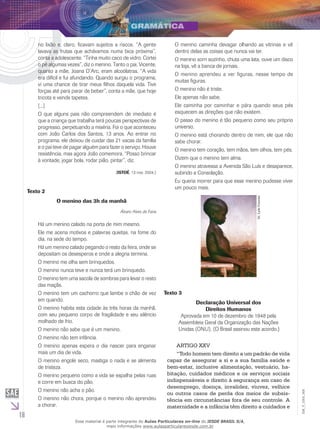 16
EM_V_GRA_008
no lixão e, claro, ficavam sujeitos a riscos. “A gente
lavava as frutas que achávamos numa bica próxima”,
conta a adolescente. “Tinha muito caco de vidro. Cortei
o pé algumas vezes”, diz o menino. Tanto o pai, Vicente,
quanto a mãe, Joana D’Arc, eram alcoólatras. “A vida
era difícil e fui afundando. Quando surgiu o programa,
vi uma chance de tirar meus filhos daquela vida. Tive
forças até para parar de beber”, conta a mãe, que hoje
tricota e vende tapetes.
[...]
O que alguns pais não compreendem de imediato é
que a criança que trabalha terá poucas perspectivas de
progresso, perpetuando a miséria. Foi o que aconteceu
com João Carlos dos Santos, 13 anos. Ao entrar no
programa, ele deixou de cuidar das 21 vacas da família
e o pai teve de pagar alguém para fazer o serviço. Houve
resistência, mas agora João comemora. “Posso brincar
à vontade, jogar bola, rodar pião, pintar”, diz.
(ISTOÉ, 13 nov. 2004.)
Texto 2
O menino das 3h da manhã
Álvaro Alves de Faria
Há um menino calado na porta de mim mesmo.
Ele me acena motivos e palavras quietas, na fome do
dia, na sede do tempo.
Há um menino calado pegando o resto da feira, onde se
depositam os desesperos e onde a alegria termina.
O menino me olha sem brinquedos.
O menino nunca teve e nunca terá um brinquedo.
O menino tem uma sacola de sombras para levar o resto
das maçãs.
O menino tem um cachorro que lambe o chão de vez
em quando.
O menino habita esta cidade às três horas da manhã,
com seu pequeno corpo de fragilidade e seu silêncio
molhado de frio.
O menino não sabe que é um menino.
O menino não tem infância.
O menino apenas espera o dia nascer para enganar
mais um dia de vida.
O menino engole seco, mastiga o nada e se alimenta
de tristeza.
O menino pequeno como a vida se espalha pelas ruas
e corre em busca do pão.
O menino não acha o pão.
O menino não chora, porque o menino não aprendeu
a chorar.
O menino caminha devagar olhando as vitrinas e vê
dentro delas as coisas que nunca vai ter.
O menino sorri sozinho, chuta uma lata, ouve um disco
na loja, vê a banca de jornais.
O menino aprendeu a ver figuras, nesse tempo de
muitas figuras.
O menino não é triste.
Ele apenas não sabe.
Ele caminha por caminhar e pára quando seus pés
esquecem as direções que não existem.
O passo do menino é tão pequeno como seu próprio
universo.
O menino está chorando dentro de mim, ele que não
sabe chorar.
O menino tem coração, tem mãos, tem olhos, tem pés.
Dizem que o menino tem alma.
O menino atravessa a Avenida São Luís e desaparece,
subindo a Consolação.
Eu queria morrer para que esse menino pudesse viver
um pouco mais.
Dr.LyleConrad.
Texto 3
Declaração Universal dos
Direitos Humanos
Aprovada em 10 de dezembro de 1948 pela
Assembleia Geral da Organização das Nações
Unidas (ONU). (O Brasil assinou este acordo.)
ARTIGO XXV
“Todo homem tem direito a um padrão de vida
capaz de assegurar a si e a sua família saúde e
bem-estar, inclusive alimentação, vestuário, ha-
bitação, cuidados médicos e os serviços sociais
indispensáveis e direito à segurança em caso de
desemprego, doença, invalidez, viuvez, velhice
ou outros casos de perda dos meios de subsis-
tência em circunstâncias fora de seu controle. A
maternidade e a infância têm direito a cuidados e
Esse material é parte integrante do Aulas Particulares on-line do IESDE BRASIL S/A,
mais informações www.aulasparticularesiesde.com.br
 