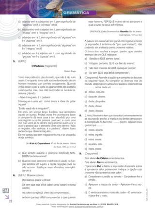 20
EM_V_GRA_008
adjetivo em I e substantivo em II, com significado dea)	
“algumas” em I e “corretas” em II.
substantivo em I e adjetivo em II, com significado deb)	
“muitas” em I e “íntegras” em II.
advérbio em I e II, com significado de “algumas” emc)	
I e “algumas” em II.
adjetivos em I e II, com significado de “algumas” emd)	
I e “íntegras” em II.
advérbio em I e adjetivo em II, com significado dee)	
“poucas” em I e “poucas” em II.
(UFRJ)5.	
O Padeiro (fragmento)
Rubem Braga
Tomo meu café com pão dormido, que não é tão ruim
assim. E enquanto tomo café vou me lembrando de um
homem modesto que conheci antigamente. Quando
vinha deixar o pão à porta do apartamento ele apertava
a campainha, mas, para não incomodar os moradores,
avisava gritando:
– Não é ninguém, é o padeiro!
Interroguei-o uma vez: como tivera a ideia de gritar
aquilo?
“Então você não é ninguém?”.
Ele abriu um sorriso largo. Explicou que aprendera
aquilo de ouvido. Muitas vezes lhe acontecera bater
a campainha de uma casa e ser atendido por uma
empregada ou outra pessoa qualquer, e ouvir uma
voz que vinha lá de dentro perguntando quem era: e
ouvir a pessoa que o atendera dizer para dentro: “Não
é ninguém, não senhora, é o padeiro”. Assim ficara
sabendo que não era ninguém...
Ele me contou isso sem mágoa nenhuma, e se despediu
ainda sorrindo.
(In: Ai de ti, Copacabana. 4.ª ed. Rio de Janeiro: Editora
do Autor, 1964, p. 44-45.)
Que sentido assume o pronome indefinido NIN-a)	
GUÉM no texto acima?
Quando esse pronome indefinido é usado na fun-b)	
ção sintática de sujeito, a dupla negação pode ou
não ocorrer. Justifique essa afirmativa, exemplifi-
cando-a.
(UERJ) Observe o texto:6.	
Precisamos adorar o Brasil!
Se bem que seja difícil caber tanto oceano e tanta
solidão
no pobre coração já cheio de compromissos...
se bem que seja difícil compreender o que querem
esse homens, por que motivo ele se ajuntaram e
qual a razão de seus sofrimentos.
(ANDRADE, Carlos Drummond de. Reunião. Rio de Janeiro:
José Olympio, 1973. p. 36.)
A palavra em maiúsculo tem papel interrogativo indireto
(a expressão é sinônima de “por qual motivo”), não
podendo ser analisada como pronome relativo.
O único dos trechos a seguir, porém, que contém
exemplo de um QUE relativo é:
“Bendito o QUE semeia livros”.a)	
“é lógico, portanto, QUE vos fale do ensino”.b)	
“são bem maiores do QUE quaisquer outras”.c)	
“Se bem QUE seja difícil compreender”.d)	
(7.	 Cesgranrio) Assinale a opção que completa as lacunas
da seguinte frase: Ao comparar os diversos rios do
mundo, defendia com azedume e paixão a proeminência
.................. sobre cada um ................. .
desse, daquele.a)	
daquele, destes.b)	
deste, daqueles.c)	
deste, desse.d)	
deste, desses.e)	
(U8.	 nirio) Assinale o item que completa convenientemente
as lacunas do trecho: a maxila e os dentes denotavam
a decrepitude do burrinho; .........., porém, estavam mais
gastos que .......... .
esses, aquela.a)	
estes, aquela.b)	
estes, esses.c)	
aqueles, esta.d)	
estes, esses.e)	
(C9.	 esgranrio)
Para aliviar de Cristo os sentimentos.
Para aliviar-lhe os sentimentos.
O pronome lhe substitui a expressão destacada acima
e apresenta valor possessivo. Indique a opção cujo
pronome não apresenta esse valor:
Concederam o perdão ao romeiro – Concederam-lhe oa)	
perdão.
Ajeitaram a roupa da santa – Ajeitaram-lhe a rou-b)	
pa.
O vento acariciava o rosto do padre – O vento aca-c)	
riciava-lhe o rosto.
Esse material é parte integrante do Aulas Particulares on-line do IESDE BRASIL S/A,
mais informações www.aulasparticularesiesde.com.br
 