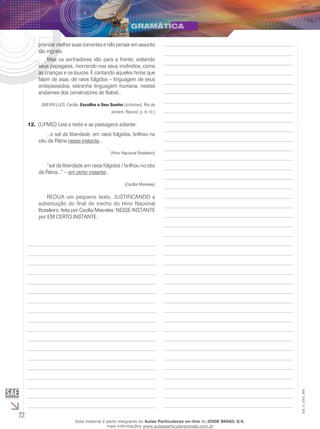 22
EM_V_GRA_008
prender melhor suas correntes e não pensar em assunto
tão ingrato.
	 Mas os sonhadores vão para a frente, soltando
seus papagaios, morrendo nos seus incêndios, como
as crianças e os loucos. E cantando aqueles hinos que
falam de asas, de raios fúlgidos – linguagem de seus
antepassados, estranha linguagem humana, nestes
andaimes dos construtores de Babel...
(MEIRELLES, Cecília. Escolha o Seu Sonho (crônicas). Rio de
Janeiro: Record. p. 9-10.)
12. (UFMG) Leia o texto e as passagens adiante:
	 ...o sol da liberdade, em raios fúlgidos, brilhou no
céu da Pátria nesse instante...
(Hino Nacional Brasileiro)
	 “sol da liberdade em raios fúlgidos / brilhou no céu
da Pátria...” – em certo instante..
(Cecília Meireles)
	 REDIJA um pequeno texto, JUSTIFICANDO a
substituição do final do trecho do Hino Nacional
Brasileiro, feita por Cecília Meireles: NESSE INSTANTE
por EM CERTO INSTANTE.
Esse material é parte integrante do Aulas Particulares on-line do IESDE BRASIL S/A,
mais informações www.aulasparticularesiesde.com.br
 