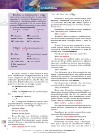 2
EM_V_GRA_007
Funcional ou sintaticamente, o artigo é
uma palavra dependente, isto é, um deter-
minante, do substantivo. Está presente para
determiná-lo ou para pôr qualquer palavra na
condição de substantivo. Por ser sempre deter-
minante (DET) de um substantivo, está restrito
à função de adjunto adnominal.		
O homem 	encontrou 	 a namorada.
SN: o homem SN: a namorada
Núcleo: homem Núcleo: namorada
DET: o (adj. adn.) DET: a: (adj. adn.)
O falar é	 um fenômeno inexplicável.
SN: o falar SN: um fenômeno inexpli-
cável
Núcleo: falar Núcleo: fenômeno
DET: o (adj. adn.) DET: um (adj. adn.)
S. Adj.: inexplicável
(adj. adn.)
No último exemplo, o artigo definido o deter-
mina sobre falar uma condição substantiva. E assim
ocorre sempre que há artigo desacompanhado de
substantivo propriamente dito. Não há artigo sem
substantivo. Daí a transformação em substantivo das
palavras destacadas nos exemplos abaixo.
Os infiéis atacaram a igreja.
O hoje e o amanhã devem ser construídos jun-
tos.
As velhas nos visitaram.
Não há artigo sem substantivo, portanto note a
impossibilidade de classificação de artigos para as
palavras destacadas nos exemplos abaixo.
Começou a falar.
Quero a de vermelho.
Quero a que ele trouxe.
Se não há artigo sem substantivo, o contrário
não ocorre. O substantivo é um morfema lexical e
sua existência é determinada pelo mundo extralin-
guístico. Observe os substantivos destacados, que
ocorrem sem artigos.
Água e comida nos dão saúde.
Semântica do artigo
Os artigos se distinguem semanticamente como
definidos e indefinidos. São definidos: o, a, os e as.
São indefinidos: um, uma, uns e umas. Vejamos o
que essa subclassificação pode nos dizer da signi-
ficação frasal.
Suponhamos que, em dado contexto, um falante
diga a seu interlocutor a frase seguinte:
Adoro médico.
A ausência de artigo antes do substantivo im-
plica ao ouvinte a interpretação de que a informação
do falante se refere a qualquer médico, a todos os
médicos.
O artigo é um morfema gramatical e sua au-
sência também indica algo. A ideia comumente
associada à ausência de qualquer artigo antes do
substantivo é a de generalização.
Suponhamos que a frase seja agora outra:
Adoro um médico.
A presença do indefinido sugere ao ouvinte a
idéia de que há um médico qualquer que o falante
adora, sem identificar de quem se trata. A ideia co-
mumente associada à presença do artigo indefinido
é de imprecisão.
Adoro o médico.
Essa declaração parte do pressuposto de que
falante e ouvinte sabem sobre qual médico se está
falando. Caso contrário, a comunicação não se esta-
belece de modo exato. A ideia comumente associada
à presença do definido é de precisão.
Suponhamos que o definido esteja no plural,
acompanhando o substantivo que determina.
Adoro os médicos.
Nesse caso, têm-se duas situações: ouvinte e
falante sabem de quais médicos se está falando – um
número limitado: dois, três, dez, mil; caso isso não
aconteça, a informação cai na generalização e se tor-
na equivalente à primeira sentença que analisamos.
Entra o papel do contexto na significação.
Adoro médico. = Adoro os médicos.
Outro recurso interessante de diferenciação dos
artigos definido e indefinido é seu papel referencial
no texto.
Suponhamos que em dado momento de um texto
ocorra uma das seguintes sentenças.
1. Certo dia, um homem apareceu por lá.
2. Certo dia, o homem apareceu por lá.
Certamente, se ocorrer a frase 1, depreende-
remos que se trata de um elemento novo no texto,
mesmo sem ter lido o que veio antes. Se ocorrer a
Esse material é parte integrante do Aulas Particulares on-line do IESDE BRASIL S/A,
mais informações www.aulasparticularesiesde.com.br
 