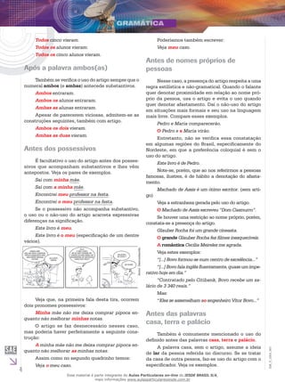 4
EM_V_GRA_007
Todos cinco vieram.
Todos os alunos vieram.
Todos os cinco alunos vieram.
Após a palavra ambos(as)
Também se verifica o uso do artigo sempre que o
numeral ambos (e ambas) antecede substantivos.
Ambos entraram.
Ambos os alunos entraram.
Ambas as alunas entraram.
Apesar de parecerem viciosas, admitem-se as
construções seguintes, também com artigo.
Ambos os dois vieram.
Ambas as duas vieram.
Antes dos possessivos
É facultativo o uso do artigo antes dos posses-
sivos que acompanham substantivos e lhes vêm
antepostos. Veja os pares de exemplos.
Saí com minha mãe.
Saí com a minha mãe.
Encontrei meu professor na festa.
Encontrei o meu professor na festa.
Se o possessivo não acompanha substantivo,
o uso ou o não-uso do artigo acarreta expressivas
diferenças na significação.
Este livro é meu.
Este livro é o meu (especificação de um dentre
vários).
minha mãe
não me deixa comprar
pipoca enquanto não
melhorar minhas
notas! ela está
certa!
veja
o meu caso:
se eu não tivesse es-
tudado eu não seria um
engenheiro de sistemas
como sou hoje !
salgada
ou doce ?
as duas!
AutorDesconhecido.
Veja que, na primeira fala desta tira, ocorrem
dois pronomes possessivos:
Minha mãe não me deixa comprar pipoca en-
quanto não melhorar minhas notas.
O artigo se faz desnecessário nesses caso,
mas poderia haver perfeitamente a seguinte cons-
trução:
A minha mãe não me deixa comprar pipoca en-
quanto não melhorar as minhas notas.
Assim como no segundo quadrinho temos:
Veja o meu caso.
Poderíamos também escrever:
Veja meu caso.
Antes de nomes próprios de
pessoas
Nesse caso, a presença do artigo respeita a uma
regra estilística e não-gramatical. Quando o falante
quer denotar proximidade em relação ao nome pró-
prio da pessoa, usa o artigo e evita o uso quando
quer denotar afastamento. Daí o não-uso do artigo
em situações mais formais e seu uso na linguagem
mais livre. Compare esses exemplos.
Pedro e Maria comparecerão.
O Pedro e a Maria virão.
Entretanto, não se verifica essa constatação
em algumas regiões do Brasil, especificamente do
Nordeste, em que a preferência coloquial é sem o
uso do artigo.
Este livro é de Pedro.
Note-se, porém, que ao nos referirmos a pessoas
famosas, ilustres, é de hábito a denotação do afasta-
mento.
Machado de Assis é um ótimo escritor. (sem arti-
go)
Veja a estranheza gerada pelo uso do artigo.
O Machado de Assis escreveu “Dom Casmurro”.
Se houver uma restrição ao nome próprio, porém,
constata-se a presença do artigo.
Glauber Rocha foi um grande cineasta.
O grande Glauber Rocha fez filmes inesquecíveis.
A romântica Cecília Meireles me agrada.
Veja estes exemplos:
“[...] Bovo formou-se num centro de excelência...”
“[...]Bovofalainglêsfluentemente,quaseumimpe-
rativo hoje em dia.”
“Contratado pelo Citibank, Bovo recebe um sa-
lário de 3 340 reais.”
Mas:
“Eles se assemelham ao engenheiro Vitor Bovo...”
Antes das palavras
casa, terra e palácio
Também é comumente mencionado o uso do
definido antes das palavras casa, terra e palácio.
A palavra casa, sem o artigo, assume a ideia
de lar da pessoa referida no discurso. Se se tratar
da casa de outra pessoa, faz-se uso do artigo com o
especificador. Veja os exemplos.
Esse material é parte integrante do Aulas Particulares on-line do IESDE BRASIL S/A,
mais informações www.aulasparticularesiesde.com.br
 