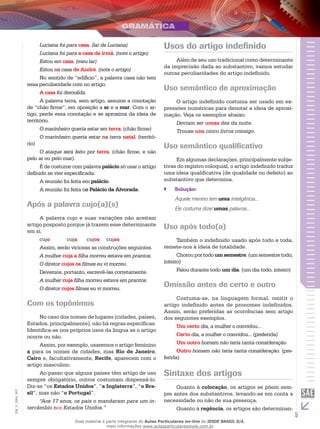 5
EM_V_GRA_007
Luciana foi para casa. (lar de Luciana)
Luciana foi para a casa da irmã. (note o artigo)
Estou em casa. (meu lar)
Estou na casa de André. (note o artigo)
No sentido de “edifício”, a palavra casa não tem
essa peculiaridade com no artigo.
A casa foi demolida.
A palavra terra, sem artigo, assume a conotação
de “chão firme”, em oposição a ar e a mar. Com o ar-
tigo, perde essa conotação e se aproxima da ideia de
território.
O marinheiro queria estar em terra. (chão firme)
O marinheiro queria estar na terra natal. (territó-
rio)
O ataque será feito por terra. (chão firme, e não
pelo ar ou pelo mar).
É de costume com palavra palácio só usar o artigo
definido se vier especificada.
A reunião foi feita em palácio.
A reunião foi feita no Palácio da Alvorada.
Após a palavra cujo(a)(s)
A palavra cujo e suas variações não aceitam
artigo posposto porque já trazem esse determinante
em si.
cujo	 cuja	 cujos	 cujas
Assim, serão viciosas as construções seguintes.
A mulher cuja a filha morreu estava em prantos.
O diretor cujos os filmes eu vi morreu.
Devemos, portanto, escrevê-las corretamente.
A mulher cuja filha morreu estava em prantos.
O diretor cujos filmes eu vi morreu.
Com os topônimos
No caso dos nomes de lugares (cidades, países,
Estados, principalmente), não há regras específicas.
Identifica-se nos próprios usos da língua se o artigo
ocorre ou não.
Assim, por exemplo, usaremos o artigo feminino
a para os nomes de cidades, mas Rio de Janeiro,
Cairo e, facultativamente, Recife, aparecem com o
artigo masculino.
Ao passo que alguns países têm artigo de uso
sempre obrigatório, outros costumam dispensá-lo.
Diz-se “os Estados Unidos”, “a Inglaterra”, “o Bra-
sil”, mas não “o Portugal”.
“Aos 17 anos, os pais o mandaram para um in-
tercâmbio nos Estados Unidos.”
Usos do artigo indefinido
Além de seu uso tradicional como determinante
da imprecisão dada ao substantivo, vamos estudar
outras peculiaridades do artigo indefinido.
Uso semântico de aproximação
O artigo indefinido costuma ser usado em ex-
pressões numéricas para denotar a ideia de aproxi-
mação. Veja os exemplos abaixo.
Deviam ser umas dez da noite.
Trouxe uns cinco livros consigo.
Uso semântico qualificativo
Em algumas declarações, principalmente subje-
tivas do registro coloquial, o artigo indefinido traduz
uma ideia qualificativa (de qualidade ou defeito) ao
substantivo que determina.
Solução:``
Aquele menino tem uma inteligência...
Ele costuma dizer umas palavras...
Uso após todo(a)
Também o indefinido usado após todo e toda,
remete-nos à ideia de totalidade.
Chorouportodoumsemestre.(umsemestretodo,
inteiro)
Falou durante todo um dia. (um dia todo, inteiro)
Omissão antes de certo e outro
Costuma-se, na linguagem formal, omitir o
artigo indefinido antes de pronomes indefinidos.
Assim, serão preferidas as ocorrências sem artigo
dos seguintes exemplos.
Um certo dia, a mulher o convidou...
Certo dia, a mulher o convidou... (preferida)
Um outro homem não teria tanta consideração.
Outro homem não teria tanta consideração. (pre-
ferida)
Sintaxe dos artigos
Quanto à colocação, os artigos se põem sem-
pre antes dos substantivos, levando-se em conta a
necessidade ou não de sua presença.
Quanto à regência, os artigos são determinan-
Esse material é parte integrante do Aulas Particulares on-line do IESDE BRASIL S/A,
mais informações www.aulasparticularesiesde.com.br
 