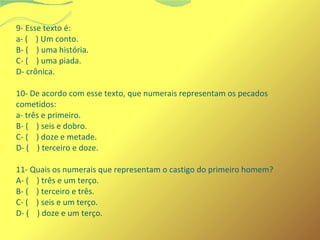 9- Esse texto é: 
a- ( ) Um conto. 
B- ( ) uma história. 
C- ( ) uma piada. 
D- crônica. 
10- De acordo com esse texto, que numerais representam os pecados 
cometidos: 
a- três e primeiro. 
B- ( ) seis e dobro. 
C- ( ) doze e metade. 
D- ( ) terceiro e doze. 
11- Quais os numerais que representam o castigo do primeiro homem? 
A- ( ) três e um terço. 
B- ( ) terceiro e três. 
C- ( ) seis e um terço. 
D- ( ) doze e um terço. 
 