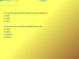 15- Escreva por extenso estes numerais ordinais: 
a- 14º: 
b- 23º: 
c- 31º: 
16- Escreva os numerais multiplicativos de: 
a- dois: 
b- três : 
c- quatro : 
d- cinco : 
 