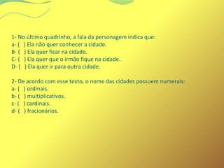 1- No último quadrinho, a fala da personagem indica que: 
a- ( ) Ela não quer conhecer a cidade. 
B- ( ) Ela quer ficar na cidade. 
C- ( ) Ela quer que o irmão fique na cidade. 
D- ( ) Ela quer ir para outra cidade. 
2- De acordo com esse texto, o nome das cidades possuem numerais: 
a- ( ) ordinais. 
b- ( ) multiplicativos. 
c- ( ) cardinais. 
d- ( ) fracionários. 
 