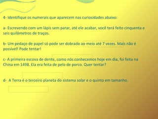 4- Identifique os numerais que aparecem nas curiosidades abaixo: 
a- Escrevendo com um lápis sem parar, até ele acabar, você terá feito cinquenta e 
seis quilômetros de traços. 
b- Um pedaço de papel só pode ser dobrado ao meio até 7 vezes. Mais não é 
possível! Pode tentar! 
c- A primeira escova de dente, como nós conhecemos hoje em dia, foi feita na 
China em 1498. Ela era feita de pelo de porco. Quer tentar? 
d- A Terra é o terceiro planeta do sistema solar e o quinto em tamanho. 
 