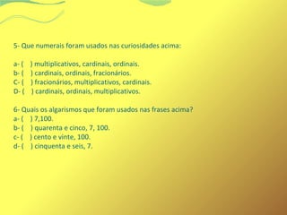 5- Que numerais foram usados nas curiosidades acima: 
a- ( ) multiplicativos, cardinais, ordinais. 
b- ( ) cardinais, ordinais, fracionários. 
C- ( ) fracionários, multiplicativos, cardinais. 
D- ( ) cardinais, ordinais, multiplicativos. 
6- Quais os algarismos que foram usados nas frases acima? 
a- ( ) 7,100. 
b- ( ) quarenta e cinco, 7, 100. 
c- ( ) cento e vinte, 100. 
d- ( ) cinquenta e seis, 7. 
 