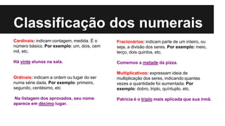 Classificação dos numerais
Cardinais: indicam contagem, medida. É o
número básico. Por exemplo: um, dois, cem
mil, etc.
Há vinte alunos na sala.
Ordinais: indicam a ordem ou lugar do ser
numa série dada. Por exemplo: primeiro,
segundo, centésimo, etc
Na listagem dos aprovados, seu nome
aparece em décimo lugar.
Fracionários: indicam parte de um inteiro, ou
seja, a divisão dos seres. Por exemplo: meio,
terço, dois quintos, etc.
Comemos a metade da pizza.
Multiplicativos: expressam ideia de
multiplicação dos seres, indicando quantas
vezes a quantidade foi aumentada. Por
exemplo: dobro, triplo, quíntuplo, etc.
Patrícia é o triplo mais aplicada que sua irmã.
 