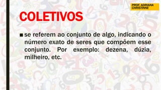 COLETIVOS
■ se referem ao conjunto de algo, indicando o
número exato de seres que compõem esse
conjunto. Por exemplo: dezena, dúzia,
milheiro, etc.
PROF. ADRIANA
CHRISTINNE
 