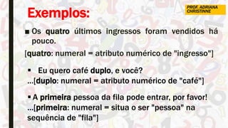 Exemplos:
■ Os quatro últimos ingressos foram vendidos há
pouco.
[quatro: numeral = atributo numérico de "ingresso"]
 Eu quero café duplo, e você?
...[duplo: numeral = atributo numérico de "café"]
 A primeira pessoa da fila pode entrar, por favor!
...[primeira: numeral = situa o ser "pessoa" na
sequência de "fila"]
PROF. ADRIANA
CHRISTINNE
 