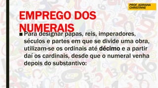 EMPREGO DOS
NUMERAIS■ Para designar papas, reis, imperadores,
séculos e partes em que se divide uma obra,
utilizam-se os ordinais até décimo e a partir
daí os cardinais, desde que o numeral venha
depois do substantivo:
PROF. ADRIANA
CHRISTINNE
 