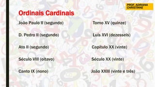 Ordinais Cardinais
João Paulo II (segundo) Tomo XV (quinze)
D. Pedro II (segundo) Luís XVI (dezesseis)
Ato II (segundo) Capítulo XX (vinte)
Século VIII (oitavo) Século XX (vinte)
Canto IX (nono) João XXIII (vinte e três)
PROF. ADRIANA
CHRISTINNE
 