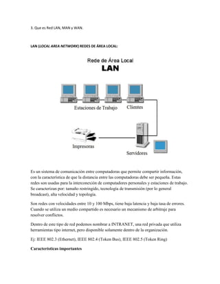 3. Que es Red LAN, MAN y WAN.<br />LAN (LOCAL AREA NETWORK) REDES DE ÁREA LOCAL:<br />Es un sistema de comunicación entre computadoras que permite compartir información, con la característica de que la distancia entre las computadoras debe ser pequeña. Estas redes son usadas para la interconexión de computadores personales y estaciones de trabajo. Se caracterizan por: tamaño restringido, tecnología de transmisión (por lo general broadcast), alta velocidad y topología.<br />Son redes con velocidades entre 10 y 100 Mbps, tiene baja latencia y baja tasa de errores. Cuando se utiliza un medio compartido es necesario un mecanismo de arbitraje para resolver conflictos.<br />Dentro de este tipo de red podemos nombrar a INTRANET, una red privada que utiliza herramientas tipo internet, pero disponible solamente dentro de la organización.<br />Ej: IEEE 802.3 (Ethernet), IEEE 802.4 (Token Bus), IEEE 802.5 (Token Ring)<br />Características importantes<br />,[object Object]