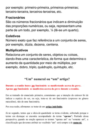 por exemplo: primeiro-primeira, primeiros-primeiras;
terceiro-terceira, terceiros-terceiras, etc.
Fracionários
São os números fracionários que indicam a diminuição
das proporções numéricas, ou seja, representam uma
parte de um todo, por exemplo, ¼ (lê-se um quarto).
Coletivos
Número exato que faz referência a um conjunto de seres,
por exemplo, dúzia, dezena, centena.
Multiplicativos
Relaciona um conjunto de seres, objetos ou coisas,
dando-lhes uma característica, de forma que determina o
aumento da quantidade por meio de múltiplos, por
exemplo, dobro, triplo, quádruplo, quíntuplo, etc.
“Um” numeral ou “um” artigo?
Durante a reunião houve um funcionário se manifestando acerca da greve.
Apenas um funcionário se manifestou acerca da greve durante a reunião.
Em se tratando do enunciado primeiro, constatamos que a intenção do emissor foi de
indicar a espécie do ser, ou seja, trata-se de um funcionário (expresso no gênero
masculino), não de uma funcionária.
Por essa razão, afirmamos se tratar de um artigo indefinido.
Já no segundo, temos que a ideia de quantidade se torna evidente, sobretudo porque o
termo em destaque se encontra acompanhado do termo “apenas”. Partindo dessa
perspectiva, quando na oração aparecer os termos “apenas um” ou “somente um”, a
classificação que devemos atribuir ao vocábulo “um” será sempre a de numeral.
 